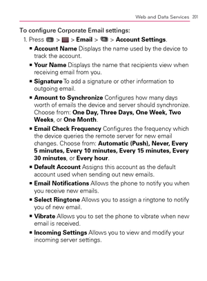 Page 203201Web and Data Services
To conﬁgure Corporate Email settings:
1. Press 
 >  > Email >  > Account Settings.
    >Ê
Account Name Displays the name used by the device to 
track the account.
  Your Name   >Ê
 Displays the name that recipients view when 
receiving email from you.
  Signature   >Ê
 To add a signature or other information to 
outgoing email.
  Amount to Synchronize   >Ê
 Conﬁgures how many days 
worth of emails the device and server should synchronize. 
Choose from: One Day, Three Days, One...