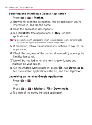 Page 206204Web and Data Services
Selecting and Installing a Google Application
1. Press  >  > Market.
2.  Browse through the categories, ﬁnd an application you’re 
interested in, and tap the name.
3. Read the application descriptions.
4.  Tap Install (for free applications) or Buy (for paid 
applications).
NOTE:  Use caution with applications which request access to any personal data, 
functions, or signiﬁcant amounts of data usage times.
5.  If prompted, follow the onscreen instructions to pay for the...