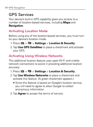 Page 210208GPS Navigation
GPS Services
Your device’s built-in GPS capability gives you access to a 
number of location-based services, including Maps and 
Navigation.
Activating Location Mode
Before using any of the location-based services, you must turn 
on your device’s location mode.
1. Press 
 >  > Settings > Location & Security.
2.  Tap Use GPS Satellites to place a checkmark and activate 
your GPS.
Activating Using Wireless Networks
This additional location feature uses open Wi-Fi and mobile 
network...