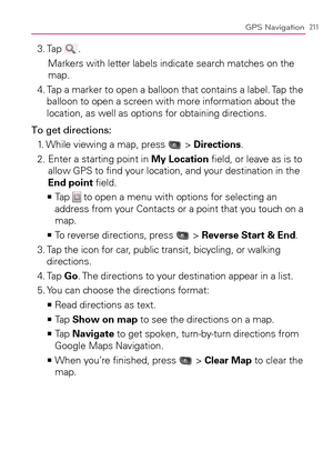 Page 213211GPS Navigation
3. Tap .
Markers with letter labels indicate search matches on the 
map.
4.  Tap a marker to open a balloon that contains a label. Tap the 
balloon to open a screen with more information about the 
location, as well as options for obtaining directions.
To get directions:
1. While viewing a map, press 
 > Directions.
2.  Enter a starting point in My Location ﬁeld, or leave as is to 
allow GPS to ﬁnd your location, and your destination in the 
End point ﬁeld.
  Tap    >Ê
 to open a menu...