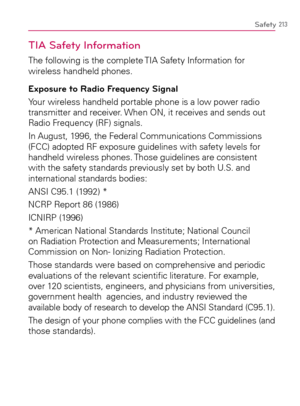 Page 215213Safety
TIA Safety Information
The following is the complete TIA Safety Information for 
wireless handheld phones.
Exposure to Radio Frequency Signal
Your wireless handheld portable phone is a low power radio 
transmitter and receiver. When ON, it receives and sends out 
Radio Frequency (RF) signals.
In August, 1996, the Federal Communications Commissions 
(FCC) adopted RF exposure guidelines with safety levels for 
handheld wireless phones. Those guidelines are consistent 
with the safety standards...