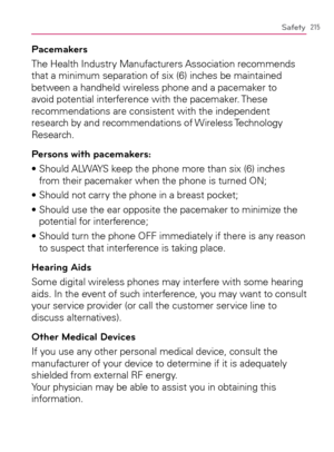 Page 217215Safety
Pacemakers
The Health Industry Manufacturers Association recommends 
that a minimum separation of six (6) inches be maintained 
between a handheld wireless phone and a pacemaker to 
avoid potential interference with the pacemaker. These 
recommendations are consistent with the independent 
research by and recommendations of Wireless Technology 
Research.
Persons with pacemakers:
s3HOULD!,7!93KEEPTHEPHONEMORETHANSIX	INCHES
from their pacemaker when the phone is turned ON;...