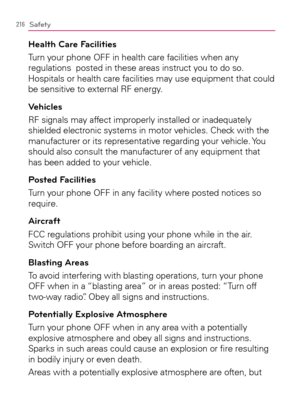 Page 218216Safety
Health Care Facilities
Turn your phone OFF in health care facilities when any 
regulations  posted in these areas instruct you to do so. 
Hospitals or health care facilities may use equipment that could 
be sensitive to external RF energy.
Vehicles
RF signals may affect improperly installed or inadequately 
shielded electronic systems in motor vehicles. Check with the 
manufacturer or its representative regarding your vehicle. You 
should also consult the manufacturer of any equipment that 
has...