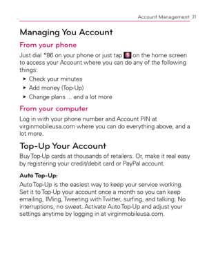 Page 2321Account Management
Managing You Account
From your phone
Just dial *86 on your phone or just tap  on the home screen 
to access your Account where you can do any of the following 
things:
Check your minutes   Ej
Add money (Top-Up)   Ej
  Change plans ... and a lot more   Ej
From your computer
Log in with your phone number and Account PIN at 
virginmobileusa.com where you can do everything above, and a 
lot more.
Top-Up Your Account
Buy Top-Up cards at thousands of retailers. Or, make it real easy 
by...