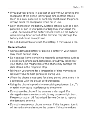 Page 221219Safety
s)FYOUPUTYOURPHONEINAPOCKETORBAGWITHOUTCOVERINGTHE
receptacle of the phone (power plug pin), metallic articles 
(such as a coin, paperclip or pen) may short-circuit the phone. 
Always cover the receptacle when not in use.
s$ONTSHORT
CIRCUITTHEBATTERY-ETALLICARTICLESSUCHASACOIN
paperclip or pen in your pocket or bag may shortcircuit the 
+ and – terminals of the battery (metal strips on the battery) 
upon moving. Short-circuit of the terminal may damage the 
battery and cause an explosion....