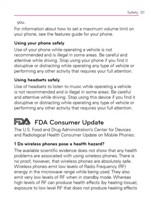 Page 223221Safety
you.
For information about how to set a maximum volume limit on 
your phone, see the features guide for your phone.
Using your phone safely
Use of your phone while operating a vehicle is not 
recommended and is illegal in some areas. Be careful and 
attentive while driving. Stop using your phone if you ﬁnd it 
disruptive or distracting while operating any type of vehicle or 
performing any other activity that requires your full attention.
Using headsets safely
Use of headsets to listen to music...