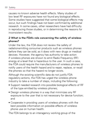 Page 224222Safety
causes no known adverse health effects. Many studies of 
low level RF exposures have not found any biological effects. 
Some studies have suggested that some biological effects may 
occur, but such ﬁndings have not been conﬁrmed by additional 
research. In some cases, other researchers have had difﬁculty 
in reproducing those studies, or in determining the reasons for 
inconsistent results.
2 What is the FDA’s role concerning the safety of wireless 
phones?
Under the law, the FDA does not...