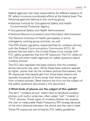 Page 225223Safety
federal agencies that have responsibility for different aspects of 
RF safety to ensure coordinated efforts at the federal level. The 
following agencies belong to this working group:
s.ATIONAL)NSTITUTEFOR/CCUPATIONAL3AFETYAND(EALTH
Environmental Protection Agency
s/CCUPATIONAL3AFETYAND(EALTH!DMINISTRATION
s.ATIONAL4ELECOMMUNICATIONSAND)NFORMATION!DMINISTRATION
The National Institutes of Health participates in some 
interagency working group activities, as well.
The FDA shares regulatory...