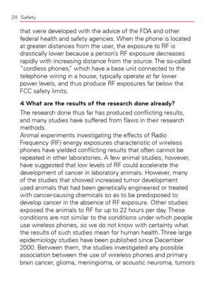 Page 226224Safety
that were developed with the advice of the FDA and other 
federal health and safety agencies. When the phone is located 
at greater distances from the user, the exposure to RF is 
drastically lower because a person’s RF exposure decreases 
rapidly with increasing distance from the source. The so-called 
“cordless phones,” which have a base unit connected to the 
telephone wiring in a house, typically operate at far lower 
power levels, and thus produce RF exposures far below the 
FCC safety...