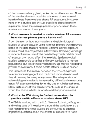 Page 227225Safety
of the brain or salivary gland, leukemia, or other cancers. None 
of the studies demonstrated the existence of any harmful 
health effects from wireless phone RF exposures. However, 
none of the studies can answer questions about longterm 
exposures, since the average period of phone use in these 
studies was around three years.
5  What research is needed to decide whether RF exposure 
from wireless phones poses a health risk?
A combination of laboratory studies and epidemiological 
studies of...