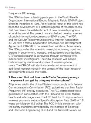 Page 228226Safety
Frequency (RF) energy.
The FDA has been a leading participant in the World Health 
Organization International Electro Magnetic Fields (EMF) Project 
since its inception in 1996. An inﬂuential result of this work has 
been the development of a detailed agenda of research needs 
that has driven the establishment of new research programs 
around the world. The project has also helped develop a series 
of public information documents on EMF issues. The FDA 
and the Cellular Telecommunications &...