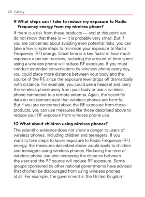 Page 230228Safety
9  What steps can I take to reduce my exposure to Radio 
Frequency energy from my wireless phone?
If there is a risk from these products — and at this point we 
do not know that there is — it is probably very small. But if 
you are concerned about avoiding even potential risks, you can 
take a few simple steps to minimize your exposure to Radio 
Frequency (RF) energy. Since time is a key factor in how much 
exposure a person receives, reducing the amount of time spent 
using a wireless phone...