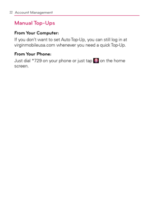 Page 2422Account Management
Manual Top-Ups
From Your  Computer: 
If you don’t want to set Auto Top-Up, you can still log in at 
virginmobileusa.com whenever you need a quick Top-Up.
From Your  Phone:
Just dial *729 on your phone or just tap  on the home 
screen.  