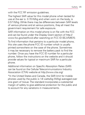 Page 237235Safety
with the FCC RF emission guidelines.
The highest SAR value for this model phone when tested for 
use at the ear is  0.70 W/kg and when worn on the body, is 
0.57 W/kg. While there may be differences between SAR levels 
of various phones and at various positions, they all meet the 
government requirement for safe exposure.
SAR information on this model phone is on ﬁle with the FCC 
and can be found under the Display Grant section of http://
www.fcc.gov/oet/fccid after searching on FCC ID...