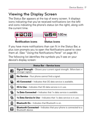 Page 2927Device Basics
Viewing the Display Screen
The Status Bar appears at the top of every screen. It displays 
icons indicating that you’ve received notiﬁ cations (on the left) 
and icons indicating the phone’s status (on the right), along with 
the current time.
Notification icons Status icons
If you have more notiﬁ cations than can ﬁ t in the Status Bar, a 
plus icon prompts you to open the Notiﬁ cations panel to view 
them all. (See “Using the Notiﬁ cations Panel” on page 44.)
The following list identiﬁ...