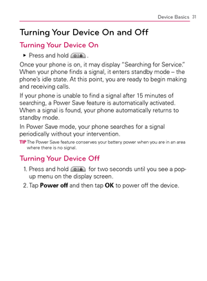 Page 3331Device Basics
Turning Your Device On and Off
Turning Your Device On
Press and hold    Ej.
Once your phone is on, it may display “Searching for Service.” 
When your phone ﬁnds a signal, it enters standby mode – the 
phone’s idle state. At this point, you are ready to begin making 
and receiving calls.
If your phone is unable to ﬁnd a signal after 15 minutes of 
searching, a Power Save feature is automatically activated. 
When a signal is found, your phone automatically returns to 
standby mode.
In Power...