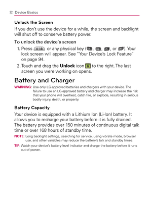 Page 3432Device Basics
Unlock the Screen
If you don’t use the device for a while, the screen and backlight 
will shut off to conserve battery power.
To unlock the device’s screen
1.   Press 
 or any physical key (, , , or ). Your 
lock screen will appear. See “Your Device’s Lock Feature” 
on page 94.
2.  Touch and drag the Unlock icon 
 to the right. The last 
screen you were working on opens.
Battery and ChargerWARNING:  Use only LG-approved batteries and chargers with your device. The 
failure to use an...