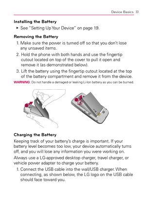 Page 3533Device Basics
Installing the Battery
See “Setting Up Your Device” on page 19.   Ej
Removing the Battery
1.   Make sure the power is turned off so that you don’t lose 
any unsaved items.
2.  Hold the phone with both hands and use the ﬁngertip 
cutout located on top of the cover to pull it open and 
remove it (as demonstrated below).
3.  Lift the battery using the ﬁngertip cutout located at the top 
of the battery compartment and remove it from the device.
WARNING: Do not handle a damaged or leaking...