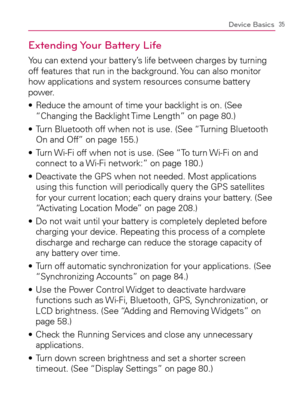 Page 3735Device Basics
Extending Your Battery Life
You can extend your battery’s life between charges by turning 
off features that run in the background. You can also monitor 
how applications and system resources consume battery 
power.
  Reduce the amount of time your backlight is on. (See  s 
“Changing the Backlight Time Length” on page 80.)
  Turn Bluetooth off when not is use. (See “Turning Bluetooth  s 
On and Off” on page 155.)
  Turn Wi-Fi off when not is use. (See “To turn Wi-Fi on and  s 
connect to...