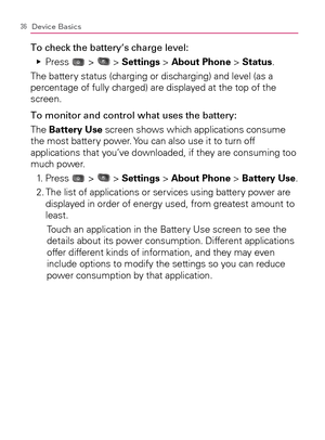 Page 3836Device Basics
To check the battery’s charge level:
  Press    Ej
 >  > Settings > About Phone > Status.
The battery status (charging or discharging) and level (as a 
percentage of fully charged) are displayed at the top of the 
screen.
To monitor and control what uses the battery:
The Battery Use screen shows which applications consume 
the most battery power. You can also use it to turn off 
applications that you’ve downloaded, if they are consuming too 
much power.
  1.   Press 
 >  > Settings >...