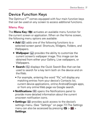 Page 3937Device Basics
Device Function Keys
The Optimus VTM comes equipped with four main function keys 
that can be used on any screen to access additional functions.
Menu Key
The Menu Key () activates an available menu function for 
the current screen or application. When on the Home screen, 
the following menu options are available:
  Add   >Ê
 (
) adds one of the following functions to a 
selected screen panel: Shortcuts, Widgets, Folders, and 
Wallpapers.
    >Ê
  Wallpaper (
) provides the ability to...