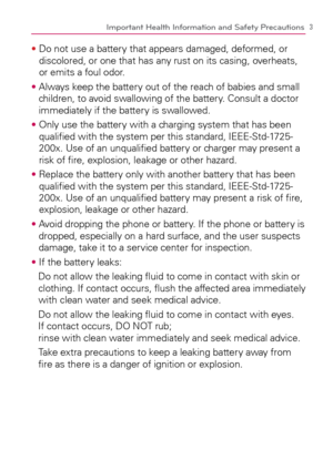 Page 53Important Health Information and Safety Precautions
s  Do not use a battery that appears damaged, deformed, or 
discolored, or one that has any rust on its casing, overheats, 
or emits a foul odor.
s  Always keep the battery out of the reach of babies and small 
children, to avoid swallowing of the battery. Consult a doctor 
immediately if the battery is swallowed.
s  Only use the battery with a charging system that has been 
qualiﬁed with the system per this standard, IEEE-Std-1725-
200x. Use of an...