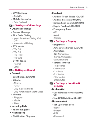 Page 4139Device Basics
VPN Settings s 
- Add VPN
Mobile Networks s 
- Data Enabled
  > Settings > Call settingsOther call settings   Ej
  Excuse Message s 
Plus Code Dialing s 
-  North American Dialing (On/
Off)
-  International Dialing
TTY mode s 
- TTY  Off 
- TTY  Full
- TTY  HCO 
- TTY VCO
DTMF Tones s 
- Normal 
- Long
  > Settings > Sound General   Ej
  Silent Mode (On/Off) s 
Vibrate s 
- Always 
- Never
-  Only in Silent Mode 
-  Only When Not in Silent Mode
Volume s 
- Ringtone 
- Media
- Alarm...