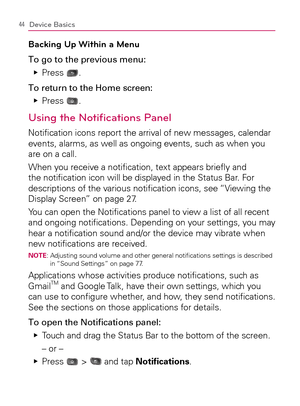 Page 4644Device Basics
Backing Up Within a Menu
To go to the previous menu:
Press    Ej
.
To return to the Home screen:
Press    Ej
.
Using the Notiﬁcations Panel
Notiﬁcation icons report the arrival of new messages, calendar 
events, alarms, as well as ongoing events, such as when you 
are on a call.
When you receive a notiﬁcation, text appears brieﬂy and 
the notiﬁcation icon will be displayed in the Status Bar. For 
descriptions of the various notiﬁcation icons, see “Viewing the 
Display Screen” on page 27....