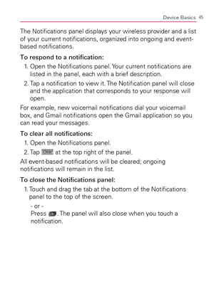 Page 4745Device Basics
The Notiﬁcations panel displays your wireless provider and a list 
of your current notiﬁcations, organized into ongoing and event-
based notiﬁcations.
To respond to a notiﬁcation:
1.   Open the Notiﬁcations panel. Your current notiﬁcations are 
listed in the panel, each with a brief description.
2.  Tap a notiﬁcation to view it. The Notiﬁcation panel will close 
and the application that corresponds to your response will 
open.
For example, new voicemail notiﬁcations dial your voicemail...