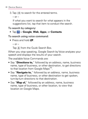 Page 5048Device Basics
3. Tap  to search for the entered terms.
– or –
  If what you want to search for what appears in the 
suggestions list, tap that item to conduct the search.
To search by category:
Tap    Ej
 > Google, Web, Apps, or Contacts.
To search using voice command:
Press and hold    Ej
.
– or –
Tap 
 from the Quick Search Box.
When you stop speaking, Google Search by Voice analyzes your 
speech and displays the results of your search.
The available Voice Commands are:
  Say “ s Directions to,”...