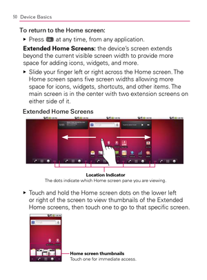 Page 5250Device Basics
To return to the Home screen:
Press    Ej
 at any time, from any application.
  Extended Home Screens: the device’s screen extends 
beyond the current visible screen width to provide more 
space for adding icons, widgets, and more.
  Slide your ﬁnger left or right across the Home screen. The    Ej
Home screen spans ﬁve screen widths allowing more 
space for icons, widgets, shortcuts, and other items. The 
main screen is in the center with two extension screens on 
either side of it....