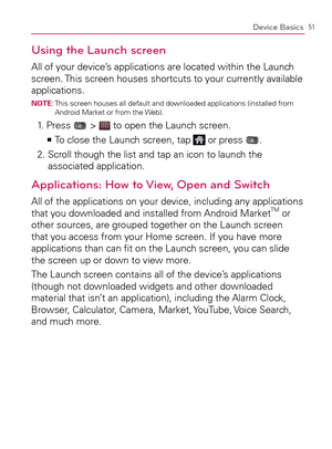 Page 5351Device Basics
Using the Launch screen
All of your device’s applications are located within the Launch 
screen. This screen houses shortcuts to your currently available 
applications.
NOTE:  This screen houses all default and downloaded applications (installed from 
Android Market or from the Web).
1. Press  >  to open the Launch screen.
  To close the Launch screen, tap    >Ê
 or press .
2.  Scroll though the list and tap an icon to launch the 
associated application.
Applications: How to View, Open...