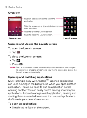 Page 5452Device Basics
Overview
Home screen Launch screenTouch an application icon to open the 
application. 
Slide the screen up or down to bring more 
icons into view.
Touch to open the Launch screen.
Touch to close the Launch screen.
Opening and Closing the Launch Screen
To open the Launch screen:
Tap    Ej
.
To close the Launch screen:
Tap    Ej
.
Press    Ej
.NOTE:  The Launch screen closes automatically when you tap an icon to open 
its application. Dragging an icon onto your Home screen also closes the...