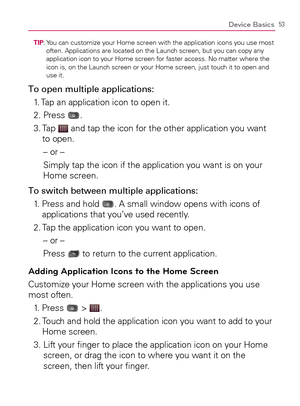 Page 5553Device Basics
TIP:  You can customize your Home screen with the application icons you use most 
often. Applications are located on the Launch screen, but you can copy any 
application icon to your Home screen for faster access. No matter where the 
icon is, on the Launch screen or your Home screen, just touch it to open and 
use it.
To open multiple applications:
1. Tap an application icon to open it.
2. Press 
.
3.  Tap 
 and tap the icon for the other application you want 
to open.
– or –
Simply tap...