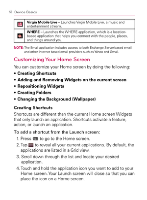 Page 5856Device Basics
Virgin Mobile Live – Launches Virgin Mobile Live, a music and 
entertainment stream.
WHERE – Launches the WHERE application, which is a location-
based application that helps you connect with the people, places, 
and things around you.
NOTE:  The Email application includes access to both Exchange Server-based email 
and other Internet-based email providers such as Yahoo and Gmail.
Customizing Your Home Screen
You can customize your Home screen by doing the following:
Creating Shortcuts s...