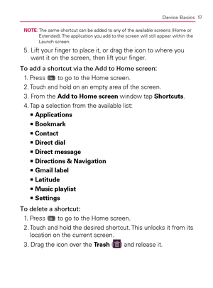 Page 5957Device Basics
NOTE:  The same shortcut can be added to any of the available screens (Home or 
Extended). The application you add to the screen will still appear within the 
Launch screen.
5.  Lift your ﬁnger to place it, or drag the icon to where you 
want it on the screen, then lift your ﬁnger.
To add a shortcut via the Add to Home screen:
1. Press 
 to go to the Home screen.
2. Touch and hold on an empty area of the screen.
3. From the Add to Home screen window tap Shortcuts.
4. Tap a selection from...