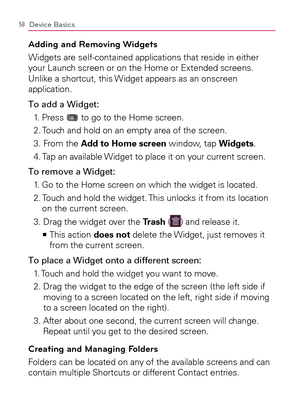 Page 6058Device Basics
Adding and Removing Widgets
Widgets are self-contained applications that reside in either 
your Launch screen or on the Home or Extended screens. 
Unlike a shortcut, this Widget appears as an onscreen 
application.
To add a Widget:
1. Press 
 to go to the Home screen.
2. Touch and hold on an empty area of the screen.
3. From the Add to Home screen window, tap Widgets.
4. Tap an available Widget to place it on your current screen.
To remove a Widget:
1.   Go to the Home screen on which the...