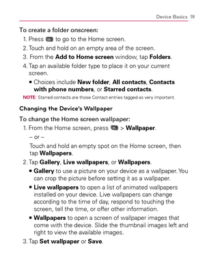 Page 6159Device Basics
To create a folder onscreen:
1. Press 
 to go to the Home screen.
2. Touch and hold on an empty area of the screen.
3. From the Add to Home screen window, tap Folders.
4.  Tap an available folder type to place it on your current 
screen.
  Choices include    >Ê
New folder, All contacts, Contacts 
with phone numbers, or Starred contacts.
NOTE: Starred contacts are those Contact entries tagged as very important.
Changing the Device’s Wallpaper
To change the Home screen wallpaper:
1. From...