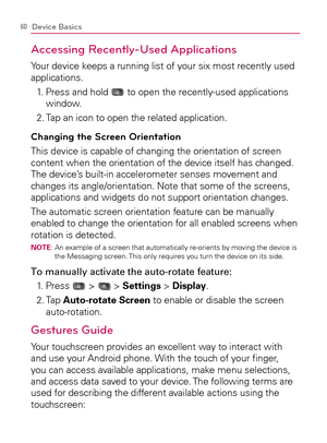 Page 6260Device Basics
Accessing Recently-Used Applications
Your device keeps a running list of your six most recently used 
applications.
1.   Press and hold 
 to open the recently-used applications 
window.
2. Tap an icon to open the related application.
Changing the Screen Orientation
This device is capable of changing the orientation of screen 
content when the orientation of the device itself has changed. 
The device’s built-in accelerometer senses movement and 
changes its angle/orientation. Note that...