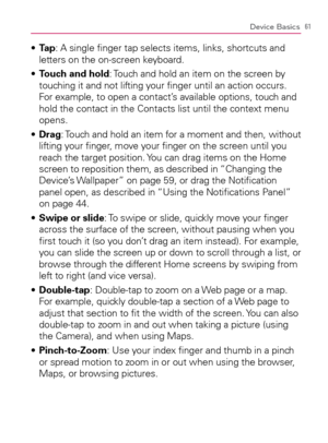 Page 6361Device Basics
  Ta p s  : A single ﬁnger tap selects items, links, shortcuts and 
letters on the on-screen keyboard.
  Touch and hold s  : Touch and hold an item on the screen by 
touching it and not lifting your ﬁnger until an action occurs. 
For example, to open a contact’s available options, touch and 
hold the contact in the Contacts list until the context menu 
opens.
  Drag s  : Touch and hold an item for a moment and then, without 
lifting your ﬁnger, move your ﬁnger on the screen until you...