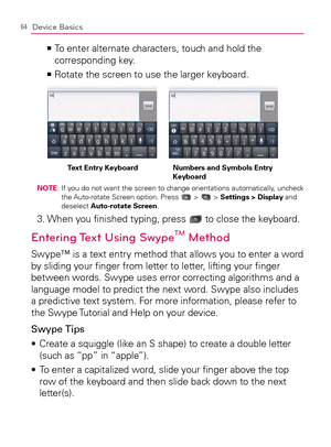 Page 6664Device Basics
  To enter alternate characters, touch and hold the    >Ê
corresponding key. 
Rotate the screen to use the larger keyboard.   >Ê
Text Entry Keyboard Numbers and Symbols Entry 
Keyboard
NOTE:  If you do not want the screen to change orientations automatically, uncheck 
the Auto-rotate Screen option. Press  >  > Settings > Display and 
deselect Auto-rotate Screen.
3.  When you ﬁnished typing, press  to close the keyboard.
Entering Text Using SwypeTM Method
Swype™ is a text entry method that...