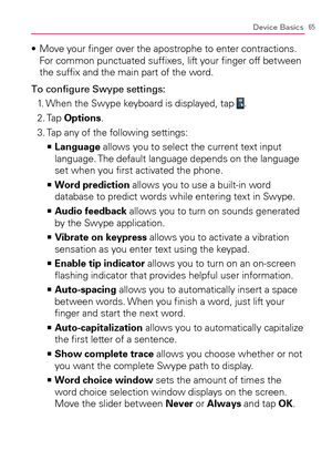 Page 6765Device Basics
  Move your ﬁnger over the apostrophe to enter contractions.  s 
For common punctuated sufﬁxes, lift your ﬁnger off between 
the sufﬁx and the main part of the word.
To conﬁgure Swype settings:
1. When the Swype keyboard is displayed, tap 
. 
2. Tap Options. 
3. Tap any of the following settings:
  Language   >Ê
 allows you to select the current text input 
language. The default language depends on the language 
set when you ﬁrst activated the phone.
  Word prediction   >Ê
 allows you to...