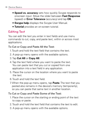 Page 6866Device Basics
    >Ê
Speed vs. accuracy sets how quickly Swype responds to 
onscreen input. Move the slider between Fast Response 
(speed) or Error Tolerance (accuracy) and tap OK.
Swype help   >Ê
 displays the Swype User Manual.
Tutorial   >Ê
 provides an on-screen tutorial.
Editing Text
You can edit the text you enter in text ﬁelds and use menu 
commands to cut, copy, and paste text, within or across most 
applications.
To Cut or Copy and Paste All the Text:
1. Touch and hold the text ﬁeld that...