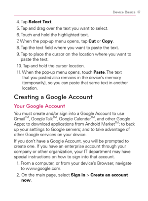 Page 6967Device Basics
4. Tap Select Text.
5. Tap and drag over the text you want to select.
6. Touch and hold the highlighted text.
7. When the pop-up menu opens, tap Cut or Copy.
8. Tap the text ﬁeld where you want to paste the text.
9.  Tap to place the cursor on the location where you want to 
paste the text.
10. Tap and hold the cursor location.
11.   When the pop-up menu opens, touch Paste. The  text 
that you pasted also remains in the device’s memory 
(temporarily), so you can paste that same text in...