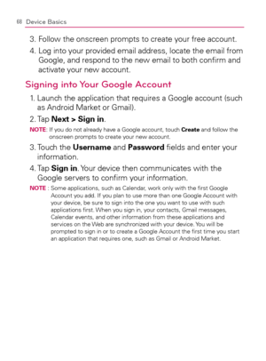 Page 7068Device Basics
3.  Follow the onscreen prompts to create your free account.
4.  Log into your provided email address, locate the email from 
Google, and respond to the new email to both conﬁrm and 
activate your new account.
Signing into Your Google Account
1.   Launch the application that requires a Google account (such 
as Android Market or Gmail).
2. Tap Next > Sign in.
NOTE:  If you do not already have a Google account, touch Create and follow the 
onscreen prompts to create your new account.
3....