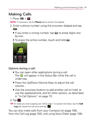 Page 7169Making and Answering Calls
Making Calls
1. Press  > .NOTE: If necessary, tap the Phone tab to access the dialpad.
2.  Enter a phone number using the onscreen dialpad and tap .
  If you enter a wrong number, tap    >Ê
 to erase digits one 
by one.
To erase the entire number, touch and hold    >Ê
. 
Options during a call:
  You can open other applications during a call.   >Ê
The 
 will appear in the Status Bar while the call is 
under way.
  Press the Up/Down Volume Keys to adjust the call    >Ê
volume....