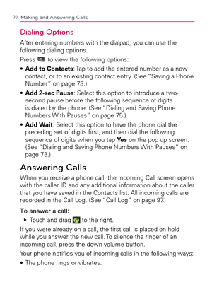 Page 7270Making and Answering Calls
Dialing Options
After entering numbers with the dialpad, you can use the 
following dialing options.
Press 
 to view the following options:
  Add to Contacts s  : Tap to add the entered number as a new 
contact, or to an existing contact entry. (See “Saving a Phone 
Number” on page 73.)
  Add 2-sec Pause s  : Select this option to introduce a two-
second pause before the following sequence of digits 
is dialed by the phone. (See “Dialing and Saving Phone 
Numbers With Pauses”...