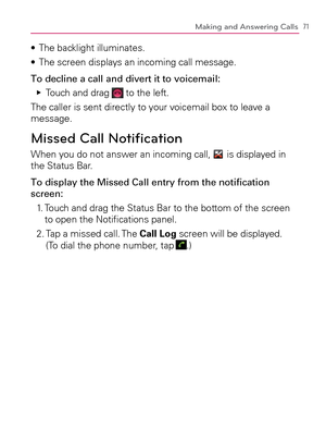 Page 7371Making and Answering Calls
The backlight illuminates. s 
The screen displays an incoming call message. s 
To decline a call and divert it to voicemail:
Touch and drag    Ej
 to the left.
The caller is sent directly to your voicemail box to leave a 
message.
Missed Call Notiﬁ cation
When you do not answer an incoming call,  is displayed in 
the Status Bar.
To display the Missed Call entry from the notiﬁ cation 
screen:
1.   Touch and drag the Status Bar to the bottom of the screen 
to open the Notiﬁ...