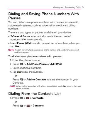 Page 7775Making and Answering Calls
Dialing and Saving Phone Numbers With 
Pauses
You can dial or save phone numbers with pauses for use with 
automated systems, such as voicemail or credit card billing 
numbers.
There are two types of pauses available on your device:
  2-Second Pause s   automatically sends the next set of 
numbers after two seconds.
  Hard Pause (Wait) s   sends the next set of numbers when you 
tap Ye s.
NOTE:  You can have multiple pauses in a phone number and combine two-second 
and hard...