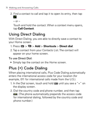 Page 7876Making and Answering Calls
2.  Find a contact to call and tap it to open its entry, then tap  .
– or –
Touch and hold the contact. When a context menu opens, 
tap Call Contact.
Using Direct Dialing
With Direct Dialing, you are able to directly save a contact to 
your Home screen.
1. Press 
 >  > Add > Shortcuts > Direct dial.
2.  Tap a contact from your Contacts List. The contact will 
appear on your home screen.
To use Direct Dial:
Simply tap the contact on the Home screen.   Ej
Plus (+) Code Dialing...